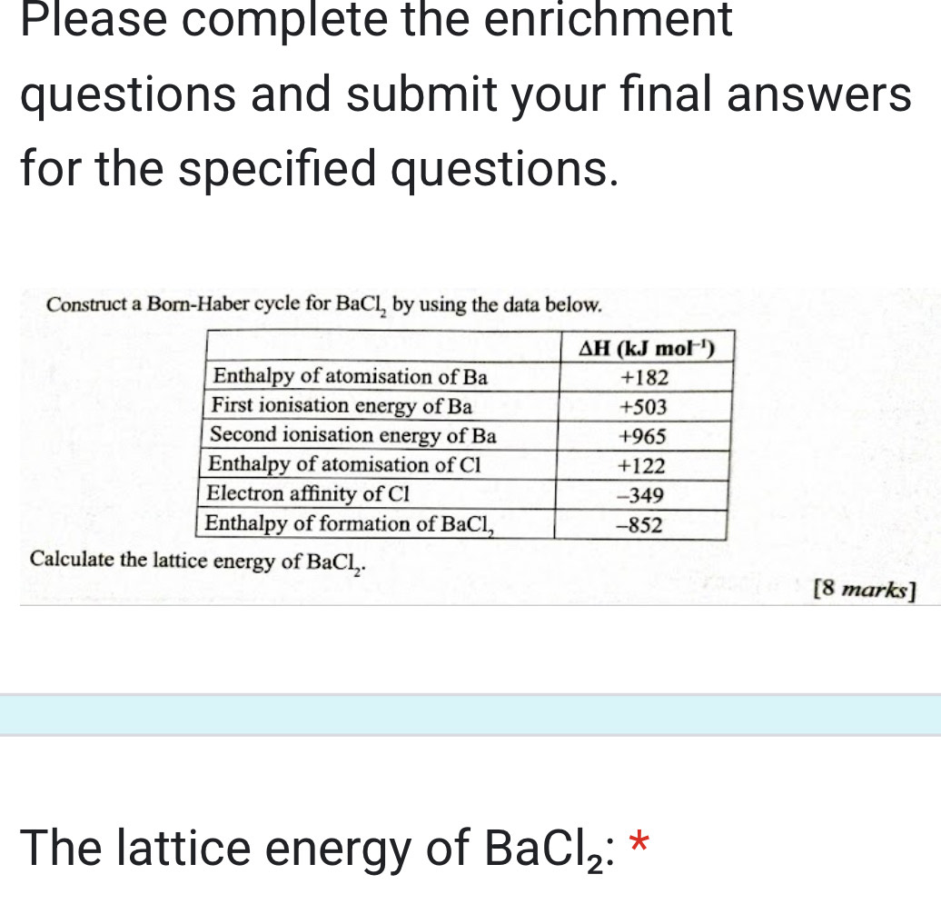 Please complete the enrichment
questions and submit your final answers
for the specified questions.
Construct a Born-Haber cycle for BaCl_2 by using the data below.
Calculate the lattice energy of BaCl_2.
[8 marks]
The lattice energy of BaCl_2 :*