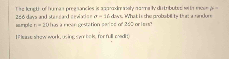 The length of human pregnancies is approximately normally distributed with mean mu =
266 days and standard deviation sigma =16days. What is the probability that a random 
sample n=20 has a mean gestation period of 260 or less? 
(Please show work, using symbols, for full credit)