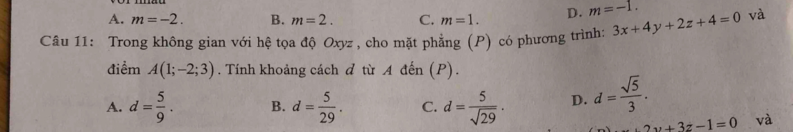 A. m=-2. B. m=2. C. m=1.
D. m=-1. 
Câu 11: Trong không gian với hệ tọa độ Oxyz, cho mặt phẳng (P) có phương trình: 3x+4y+2z+4=0
và
điểm A(1;-2;3). Tính khoảng cách d từ A đến (P).
A. d= 5/9 . B. d= 5/29 . C. d= 5/sqrt(29) · D. d= sqrt(5)/3 .
2y+3z-1=0 và