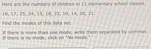 Here are the numbers of children in 11 elementary school classes.
16, 17, 25, 24, 15, 18, 23, 19, 14, 20, 21. 
Find the modes of this data set. 
If there is more than one mode, write them separated by commas. 
If there is no mode, click on "No mode."