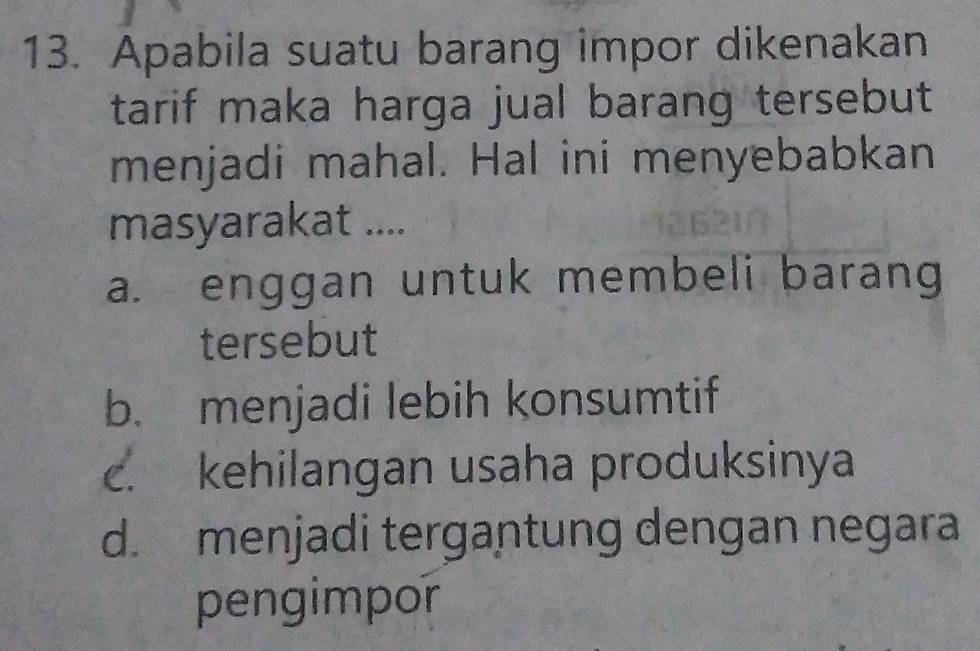 Apabila suatu barang impor dikenakan
tarif maka harga jual barang tersebut 
menjadi mahal. Hal ini menyebabkan
masyarakat ....
a. enggan untuk membeli barang
tersebut
b. menjadi lebih konsumtif
c. kehilangan usaha produksinya
d. menjadi tergantung dengan negara
pengimpor