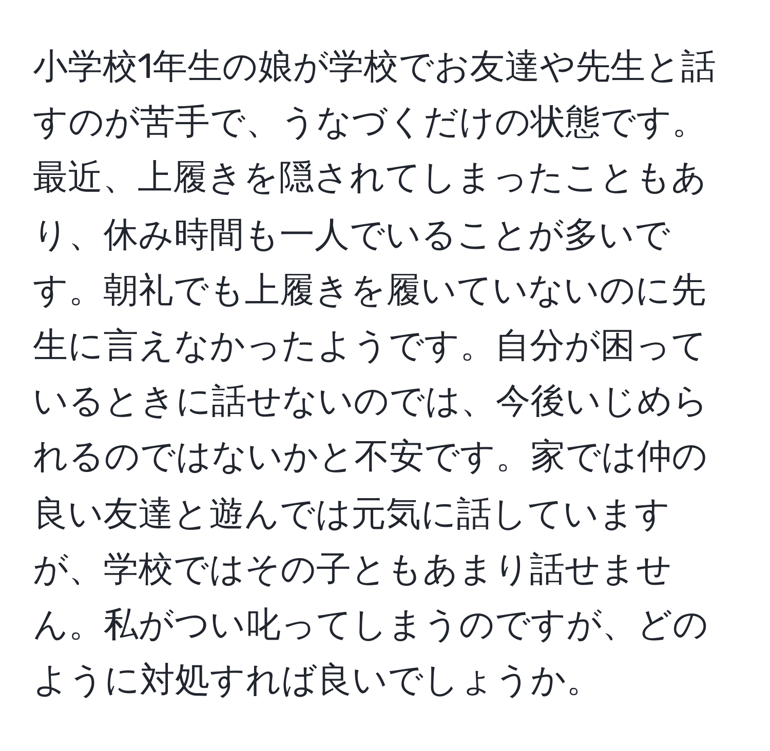 小学校1年生の娘が学校でお友達や先生と話すのが苦手で、うなづくだけの状態です。最近、上履きを隠されてしまったこともあり、休み時間も一人でいることが多いです。朝礼でも上履きを履いていないのに先生に言えなかったようです。自分が困っているときに話せないのでは、今後いじめられるのではないかと不安です。家では仲の良い友達と遊んでは元気に話していますが、学校ではその子ともあまり話せません。私がつい叱ってしまうのですが、どのように対処すれば良いでしょうか。