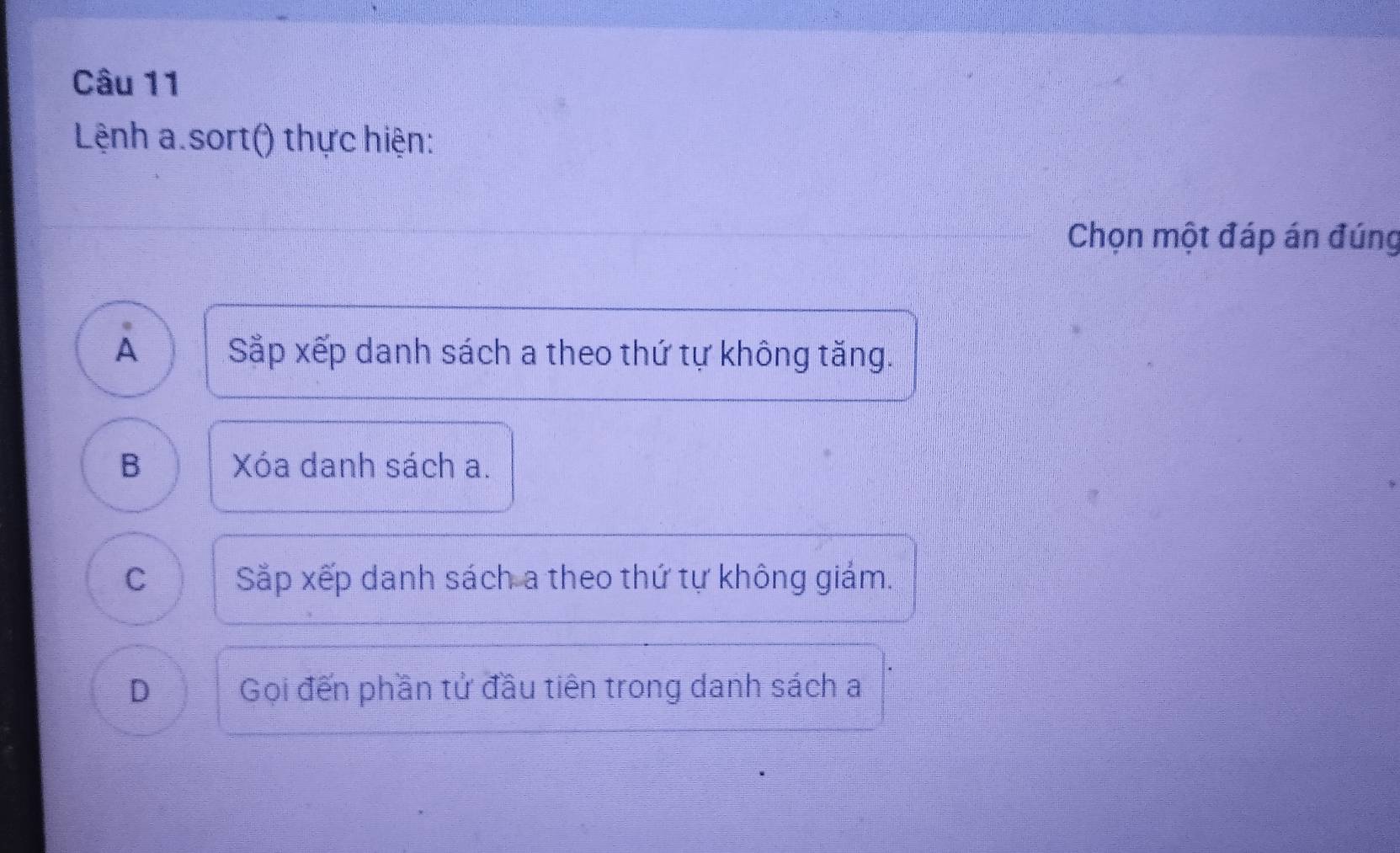 Lệnh a.sort() thực hiện:
Chọn một đáp án đúng
A Sắp xếp danh sách a theo thứ tự không tăng.
B Xóa danh sách a.
C Sắp xếp danh sách a theo thứ tự không giám.
D Gọi đến phần tử đầu tiên trong danh sách a