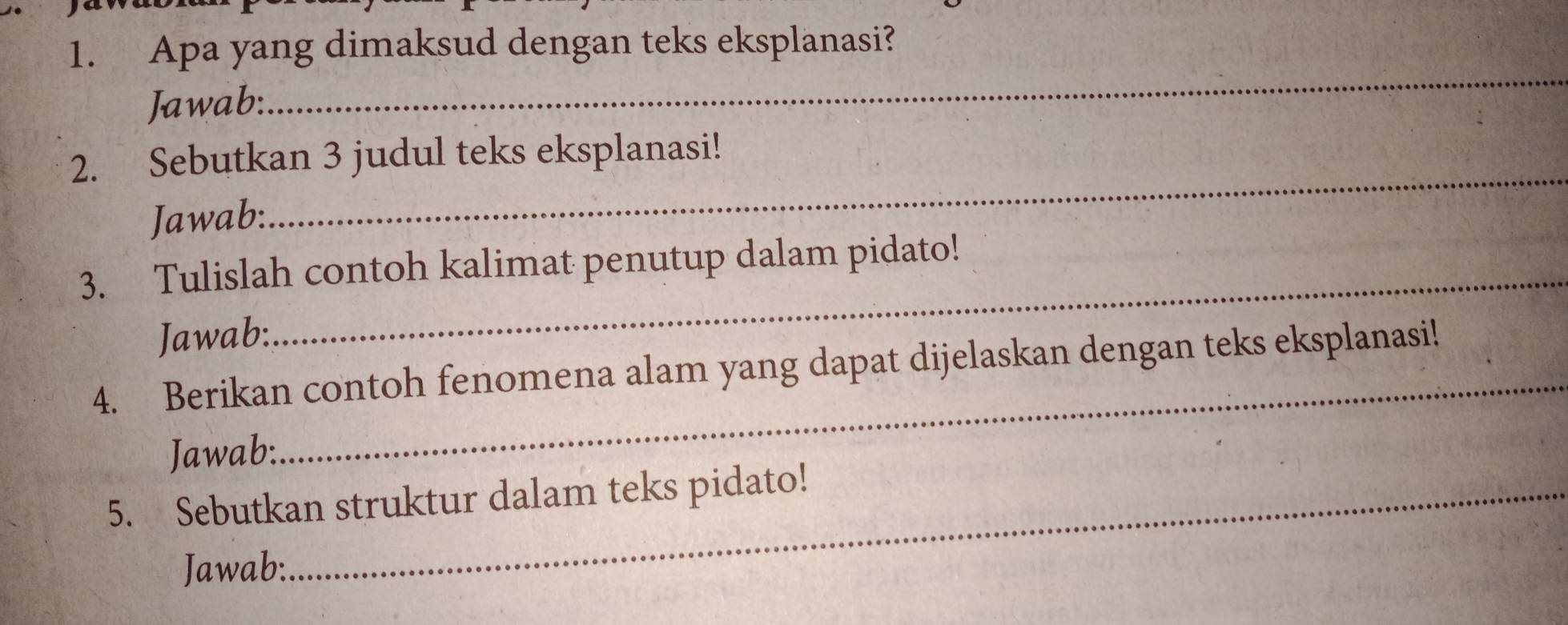 Apa yang dimaksud dengan teks eksplanasi? 
Jawab: 
_ 
2. Sebutkan 3 judul teks eksplanasi! 
Jawab: 
_ 
3. Tulislah contoh kalimat penutup dalam pidato! 
Jawab: 
_ 
4. Berikan contoh fenomena alam yang dapat dijelaskan dengan teks eksplanasi! 
Jawab: 
_ 
5. Sebutkan struktur dalam teks pidato! 
Jawab: