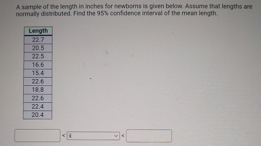 A sample of the length in inches for newborns is given below. Assume that lengths are 
normally distributed. Find the 95% confidence interval of the mean length. 
□  overline x □