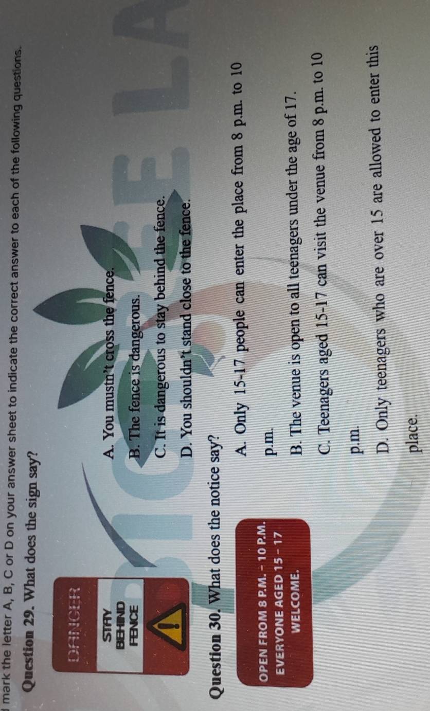 mark the letter A, B, C or D on your answer sheet to indicate the correct answer to each of the following questions.
Question 29. What does the sign say?
DANCER
STAY A. You mustn’t cross the fence.
BEHIND
、
FENCE B. The fence is dangerous.
C. It is dangerous to stay behind the fence.
m
D. You shouldn’t stand close to the fence.
Question 30. What does the notice say?
A. Only 15 - 17 people can enter the place from 8 p.m. to 10
OPEN FROM 8 P.M. - 10 P.M.
EVERYONE AGED 15 - 17 p.m.
WELCOME. B. The venue is open to all teenagers under the age of 17.
C. Teenagers aged 15-17 can visit the venue from 8 p.m. to 10
p.m.
D. Only teenagers who are over 15 are allowed to enter this
place.
