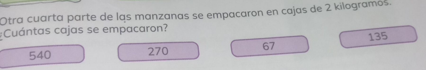 Otra cuarta parte de las manzanas se empacaron en cajas de 2 kilogramos.
:Cuántas cajas se empacaron?
135
67
540
270