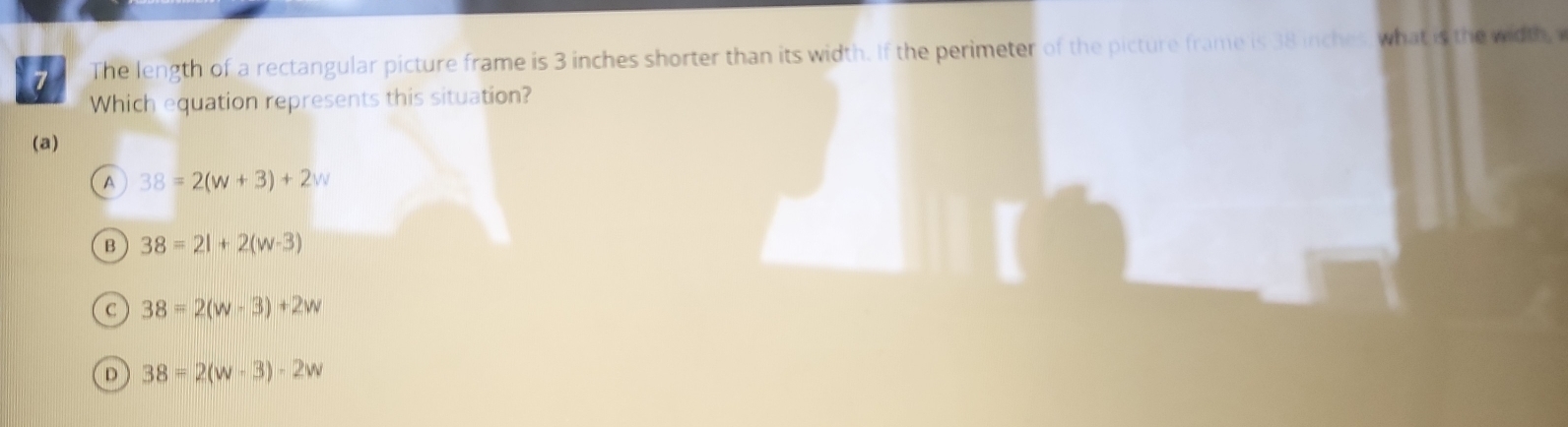 The length of a rectangular picture frame is 3 inches shorter than its width. If the perimeter of the picture frame is 38 inches, what is the width, 
Which equation represents this situation?
(a)
A 38=2(w+3)+2w
B 38=21+2(w-3)
C 38=2(w-3)+2w
D 38=2(w-3)-2w