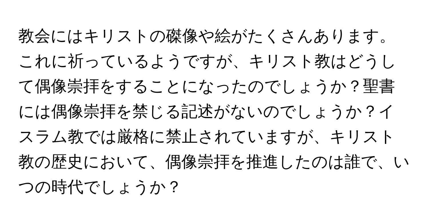 教会にはキリストの磔像や絵がたくさんあります。これに祈っているようですが、キリスト教はどうして偶像崇拝をすることになったのでしょうか？聖書には偶像崇拝を禁じる記述がないのでしょうか？イスラム教では厳格に禁止されていますが、キリスト教の歴史において、偶像崇拝を推進したのは誰で、いつの時代でしょうか？