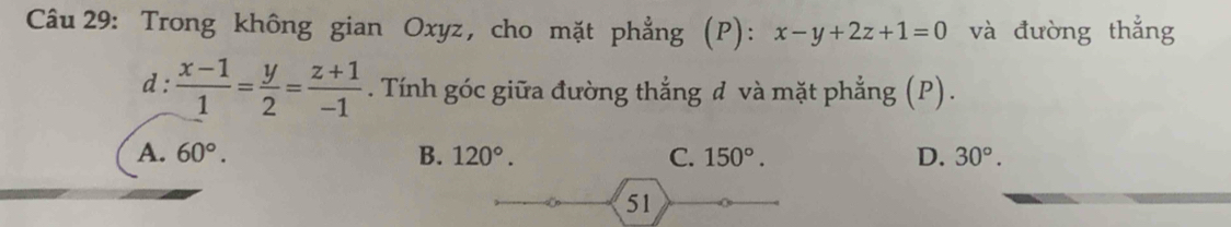 Trong không gian Oxyz, cho mặt phẳng (P): x-y+2z+1=0 và đường thắng
d :  (x-1)/1 = y/2 = (z+1)/-1 . Tính góc giữa đường thắng đ và mặt phẳng (P).
A. 60°. B. 120°. C. 150°. D. 30°. 
51