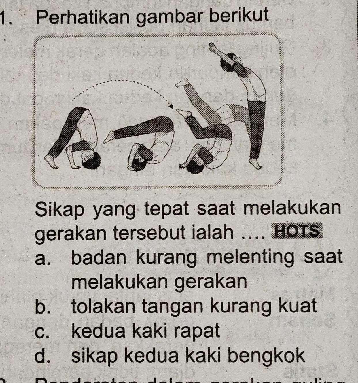 Perhatikan gambar berikut
Sikap yang tepat saat melakukan
gerakan tersebut ialah ….. HOTS
a. badan kurang melenting saat
melakukan gerakan
b. tolakan tangan kurang kuat
c. kedua kaki rapat
d. sikap kedua kaki bengkok