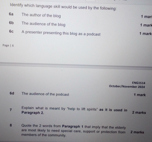 Identify which language skill would be used by the following: 
6a The author of the blog 1 mar 
6b The audience of the blog 1 mark 
6c A presenter presenting this blog as a podcast 1 mark 
Page | 6 
ENG1514 
October/November 2024 
6d The audience of the podcast 1 mark 
Explain what is meant by "help to lift spirits" as it is used in 
7 Paragraph 2. 2 marks 
8 Quote the 2 words from Paragraph 1 that imply that the elderly 
are most likely to need special care, support or protection from 2 marks 
members of the community.