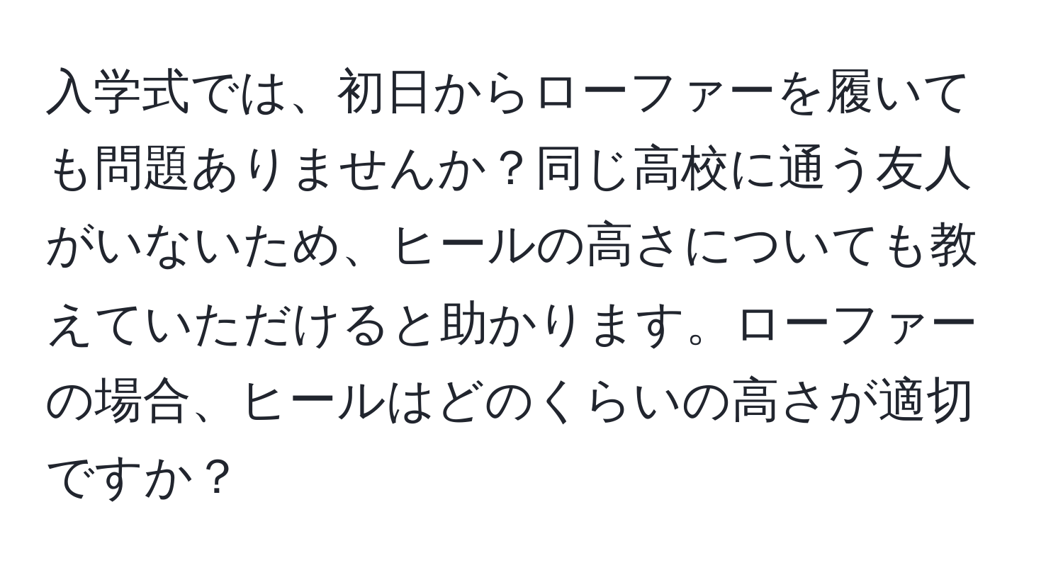 入学式では、初日からローファーを履いても問題ありませんか？同じ高校に通う友人がいないため、ヒールの高さについても教えていただけると助かります。ローファーの場合、ヒールはどのくらいの高さが適切ですか？