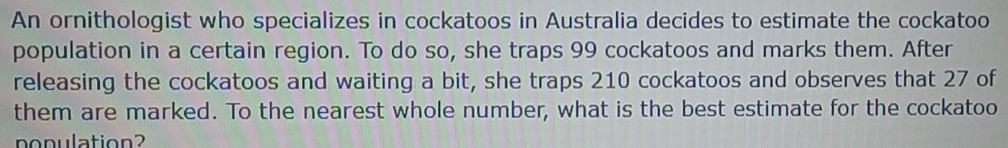 An ornithologist who specializes in cockatoos in Australia decides to estimate the cockatoo 
population in a certain region. To do so, she traps 99 cockatoos and marks them. After 
releasing the cockatoos and waiting a bit, she traps 210 cockatoos and observes that 27 of 
them are marked. To the nearest whole number, what is the best estimate for the cockatoo 
population?