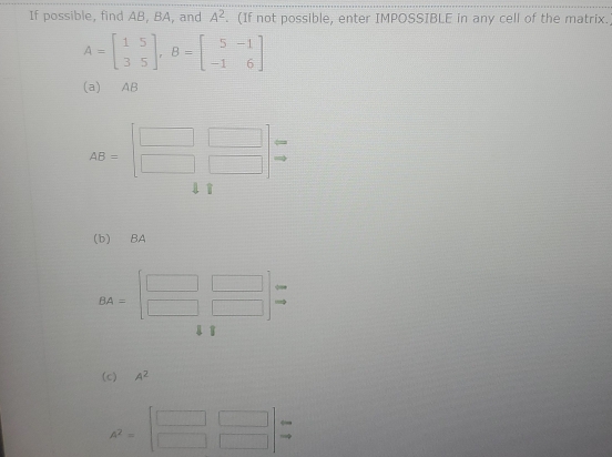 If possible, find AB, BA, and A^2. (If not possible, enter IMPOSSIBLE in any cell of the matrix.
A=beginbmatrix 1&5 3&5endbmatrix , B=beginbmatrix 5&-1 -1&6endbmatrix
(a) AB
AB=beginbmatrix □ &□  □ &□ endbmatrix beginarrayr arrow  to endarray
1 
(b) BA
BA=beginbmatrix □ &□  □ &□ endbmatrix beginarrayr arrow  to endarray

(c) A^2
A^2=beginbmatrix □ &□  □ &□ endbmatrix beginarrayr arrow  to endarray