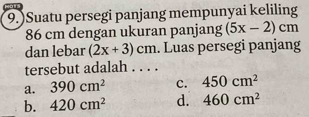 HOTS
9.)Suatu persegi panjang mempunyai keliling
86 cm dengan ukuran panjang (5x-2)cm
dan lebar (2x+3)cm. Luas persegi panjang
tersebut adalah . . . .
a. 390cm^2
c. 450cm^2
b. 420cm^2 d. 460cm^2