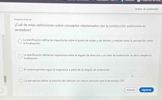 Volver al contenido
Pregunta 39 de 40
¿Cuál de estas definiciones sobre conceptos relacionados con la conducción autónoma es
verdadera?
La planificación define las trayectorias entre el punto de origen y de destino, y emplea tanto la percepción como
la localización.
La planificación define las trayectorias entre el ángulo de dirección y un valor de aceleración, es decir, emplea la
localización.
El control permite seguir la trayectoria a partir de un ángulo de aceleración.
La percepción define la posición del vehículo con mayor precisión que la tecnología GPS.
Anterior Siguiente