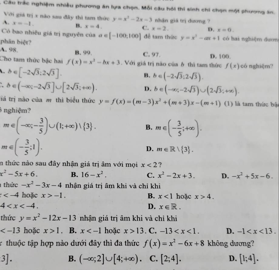 Câu trắc nghiệm nhiều phương án lựa chọn. Mỗi câu hỏi thí sinh chi chọn một phương ân.
Với giá trị x nào sau đây thì tam thức y=x^2-2x-3 nhận giá trị dương ?
A. x=-1.
B. x=4.
C. x=2. D. x=0.
Có bao nhiêu giá trị nguyên của a∈ [-100;100] đề tam thức y=x^2-ax+1 có hai nghiệm đươn
phân biệt?
A. 98. B. 99. C. 97. D. 100.
Cho tam thức bậc hai f(x)=x^2-bx+3. Với giá trị nào của b thì tam thức f(x) có nghiệm?
. b∈ [-2sqrt(3);2sqrt(3)].
B. b∈ (-2sqrt(3);2sqrt(3)).
b∈ (-∈fty ;-2sqrt(3)]∪ [2sqrt(3);+∈fty ).
D. b∈ (-∈fty ;-2sqrt(3))∪ (2sqrt(3);+∈fty ).
tiá trị nào của m thì biểu thức y=f(x)=(m-3)x^2+(m+3)x-(m+1) (1) là tam thức bật
ô nghiệm?
m∈ (-∈fty ;- 3/5 )∪ (1;+∈fty )vee  3 .
B. m∈ (- 3/5 ;+∈fty ).
m∈ (- 3/5 ;1).
D. m∈ R| 3 .
in thức nào sau đây nhận giá trị âm với mọi x<2</tex> ?
x^2-5x+6.
B. 16-x^2. C. x^2-2x+3. D. -x^2+5x-6.
thức -x^2-3x-4 nhận giá trị âm khi và chỉ khi
hoặc x>-1. B. x<1</tex> hoặc x>4.
4
D. x∈ R.
thức y=x^2-12x-13 nhận giá trị âm khi và chỉ khi
hoặc x>1. B. x hoặc x>13. C. -13 D. -1
r  thuộc tập hợp nào dưới đây thì đa thức f(x)=x^2-6x+8 không dương?
3].
B. (-∈fty ;2]∪ [4;+∈fty ). C. [2;4]. D. [1;4].