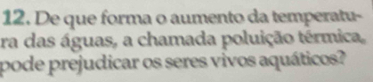 De que forma o aumento da temperatu- 
ra das águas, a chamada poluição térmica, 
pode prejudicar os seres vivos aquáticos?