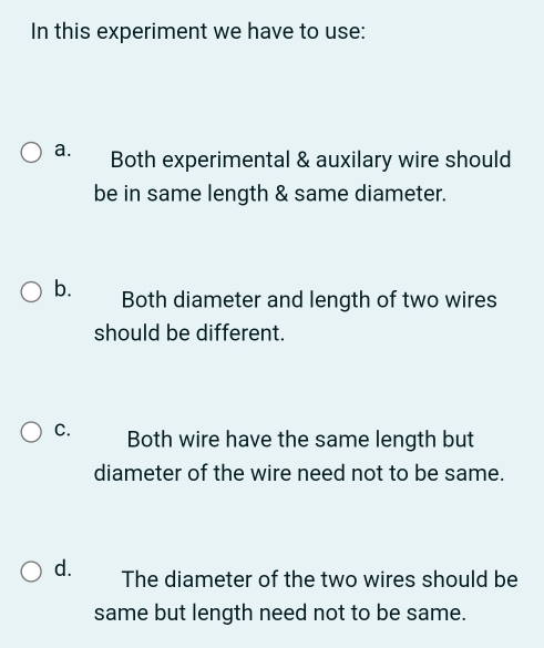 In this experiment we have to use:
a. Both experimental & auxilary wire should
be in same length & same diameter.
b. Both diameter and length of two wires
should be different.
C. Both wire have the same length but
diameter of the wire need not to be same.
d. The diameter of the two wires should be
same but length need not to be same.