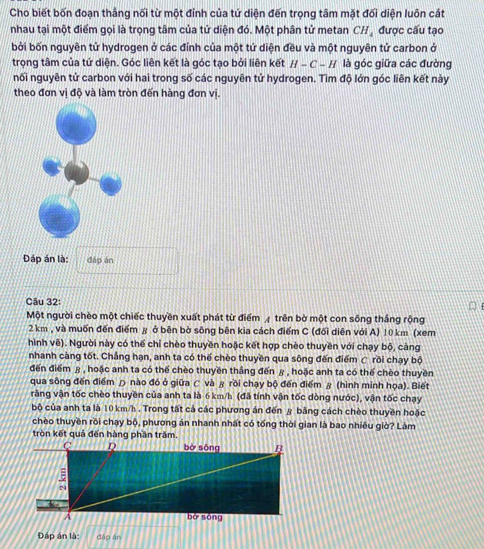 Cho biết bốn đoạn thẳng nối từ một đỉnh của tứ diện đến trọng tâm mặt đối diện luôn cát
nhau tại một điểm gọi là trọng tâm của tứ diện đó. Một phân tử metan CH_4 được cấu tạo
bởi bốn nguyên tử hydrogen ở các đỉnh của một tứ diện đều và một nguyên tử carbon ở
trọng tâm của tứ diện. Góc liên kết là góc tạo bởi liên kết H-C-H là góc giữa các đường
nối nguyên tử carbon với hai trong số các nguyên tử hydrogen. Tìm độ lớn góc liên kết này
theo đơn vị độ và làm tròn đến hàng đơn vị.
Đáp án là: đáp án
Câu 32:
Một người chèo một chiếc thuyền xuất phát từ điểm 4 trên bờ một con sông thắng rộng
2 km , và muốn đến điểm β ở bên bờ sông bên kia cách điểm C (đối diên với A) 10 km (xem
hình vẽ). Người này có thể chỉ chèo thuyền hoặc kết hợp chèo thuyền với chạy bộ, càng
nhanh càng tốt. Chẳng hạn, anh ta có thế chèo thuyền qua sông đến điểm C rồi chạy bộ
đến điểm β , hoặc anh ta có thể chèo thuyền thầng đến β , hoặc anh ta có thế chèo thuyền
qua sông đến điểm Đ nào đó ở giữa C và ß rồi chạy bộ đến điểm ß (hình minh họa). Biết
vằng vận tốc chèo thuyền của anh ta là 6 km/h (đã tính vận tốc dòng nước), vận tốc chạy
bộ của anh ta là 10 km/h . Trong tất cả các phương án đến & bằng cách chèo thuyền hoặc
chèo thuyền rồi chạy bộ, phương án nhanh nhất có tổng thời gian là bao nhiêu giờ? Làm
tròn kết quả đến hàng phần trăm.
Đáp án là: đáp án