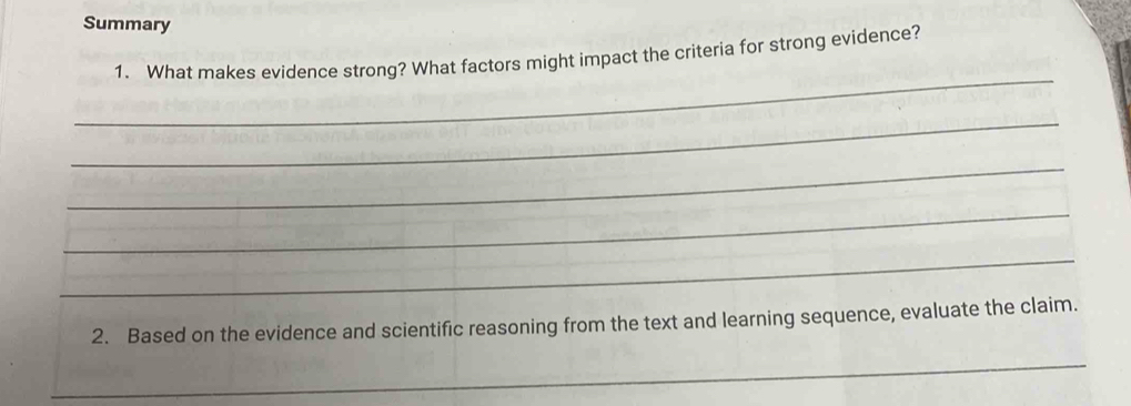 Summary 
_ 
1. What makes evidence strong? What factors might impact the criteria for strong evidence? 
_ 
_ 
_ 
_ 
2. Based on the evidence and scientific reasoning from the text and learning sequence, evaluate the claim. 
_