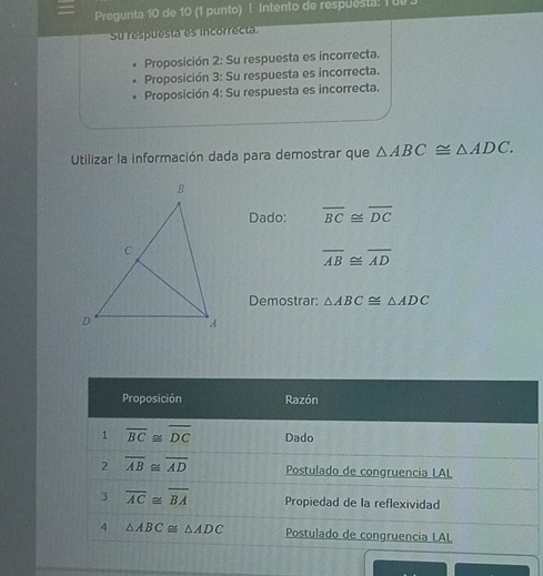 Pregunta 10 de 10 (1 punto) | Intento de respuesta! I ul 
Su respuesta es incorrecta. 
Proposición 2: Su respuesta es incorrecta. 
Proposición 3: Su respuesta es incorrecta. 
Proposición 4: Su respuesta es incorrecta. 
Utilizar la información dada para demostrar que △ ABC≌ △ ADC. 
Dado: overline BC≌ overline DC
overline AB≌ overline AD
Demostrar: △ ABC≌ △ ADC
Proposición Razón 
1 overline BC≌ overline DC Dado 
2 overline AB≌ overline AD Postulado de congruencia LAL 
3 overline AC≌ overline BA Propiedad de la reflexividad 
4 △ ABC≌ △ ADC Postulado de congruencia LAL