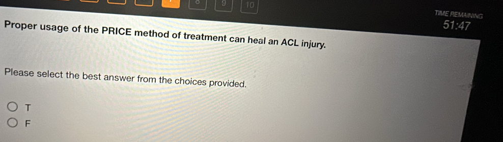 9 10
TIME REMAINING
51:47 
Proper usage of the PRICE method of treatment can heal an ACL injury.
Please select the best answer from the choices provided.
T
F