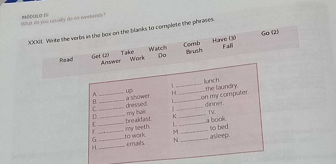 módulo III 
What do you usually do on weekends? 
XXXII. Write the verbs in the box on the blanks to complete the phrases. 
Have (3) Go (2) 
Read Get (2) Take Watch Comb 
Fall 
Answer Work Do Brush 
1._ lunch. 
A._ up 
B. a shower. H. _the laundry. 
C. _dressed. _on my computer. 
D._ my hair. __dinner. 
TV. 
E. _breakfast K. 
F._ _my teeth. L. __a book. 
G. to work. M. to bed. 
H. __emails. N. _asleep.