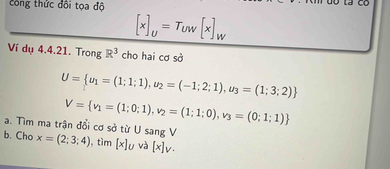 cong thức đôi tọa độ
[x]_U=T_UW[x]_W
Ví dụ 4.4.21. Trong R^3 cho hai cơ sở
U= u_1=(1;1;1),u_2=(-1;2;1),u_3=(1;3;2)
V= v_1=(1;0;1), v_2=(1;1;0), v_3=(0;1;1)
a. Tìm ma trận đổi cơ sở từ U sang V
b. Cho x=(2;3;4) , tìm [x]u và [x]v·