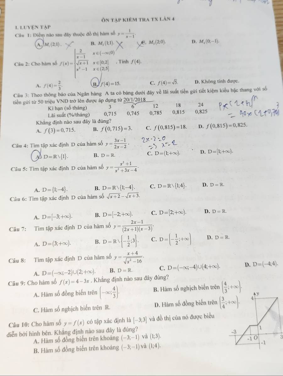 Ôn tập kiêm tra tx làn 4
1. LUYệN tập
Câu 1: Điểm nào sau đây thuộc đồ thị hàm số y= 1/x-1 .
A. M_1(2;1). B. M_2(1;1). e. M_3(2;0). D. M_4(0,-1).
Câu 2: Cho hàm số f(x)=beginarrayl  2/x-1 x∈ (-∈fty ,0) sqrt(x+1)x∈ [0,2] x^2-1x∈ (2,5]endarray. , Tính f(4).
A. f(4)= 2/3 . B, f(4)=15. C. f(4)=sqrt(5). D. Không tính được.
Câu 3: Theo thông báo của Ngân hàng A ta có bảng dưới đây về lãi suất tiền gửi tiết kiệm kiểu bậc thang với số
tiền gửi từ 50 triệu VNĐ trở lên được áp dụng từ 20/1/2018
Kì hạn (số tháng) 3 6 12 18 24
Lãi suất (%/tháng) 0,715 0,745 0,785 0,815 0,825
Khẳng định nào sau đây là đúng?
A. f(3)=0,715. B. f(0,715)=3. C. f(0,815)=18. D. f(0,815)=0,825.
Câu 4: Tìm tập xác định D của hàm số y= (3x-1)/2x-2 .
D=Rvee  1 . B. D=R. C. D=(1;+∈fty ). D. D=[1;+∈fty ).
Câu 5: Tìm tập xác định D của hàm số y= (x^2+1)/x^2+3x-4 .
A. D= 1;-4 . B. D=R/ 1;-4 . C. D=R/ 1;4 . D. D=R.
Câu 6: Tìm tập xác định D của hàm số sqrt(x+2)-sqrt(x+3).
A. D=[-3;+∈fty ). B. D=[-2;+∈fty ). C. D=[2;+∈fty ). D. D=R.
Câu 7: Tìm tập xác định D của hàm sở shat 0y= (2x-1)/(2x+1)(x-3) .
A. D=(3;+∈fty ). B. D=R - 1/2 ;3 . C. D=(- 1/2 ;+∈fty ) D. D=R.
Câu 8: Tim tập xác định D của hàm số y= (x+4)/sqrt(x^2-16) .
A. D=(-∈fty ,-2)∪ (2;+∈fty ). B. D=R. C. D=(-∈fty ;-4)∪ (4;+∈fty ). D. D=(-4;4).
Câu 9: Cho hàm số f(x)=4-3x. Khẳng định nào sau đây đúng?
A. Hàm số đồng biến trên (-∈fty ; 4/3 ). B. Hàm số nghịch biến trên ( 4/3 ;+∈fty ).
C. Hàm số nghịch biến trên R. D. Hàm số đồng biến trên 
Câu 10: Cho hàm số y=f(x) có tập xác định là [-3;3] và đồ thị của nó được biểu
diễn bởi hình bên. Khẳng định nào sau đây là đúng?
A. Hàm số đồng biến trên khoảng (-3;-1) và (1;3).
3
B. Hàm số đồng biến trên khoảng (-3;-1) và (1;4).