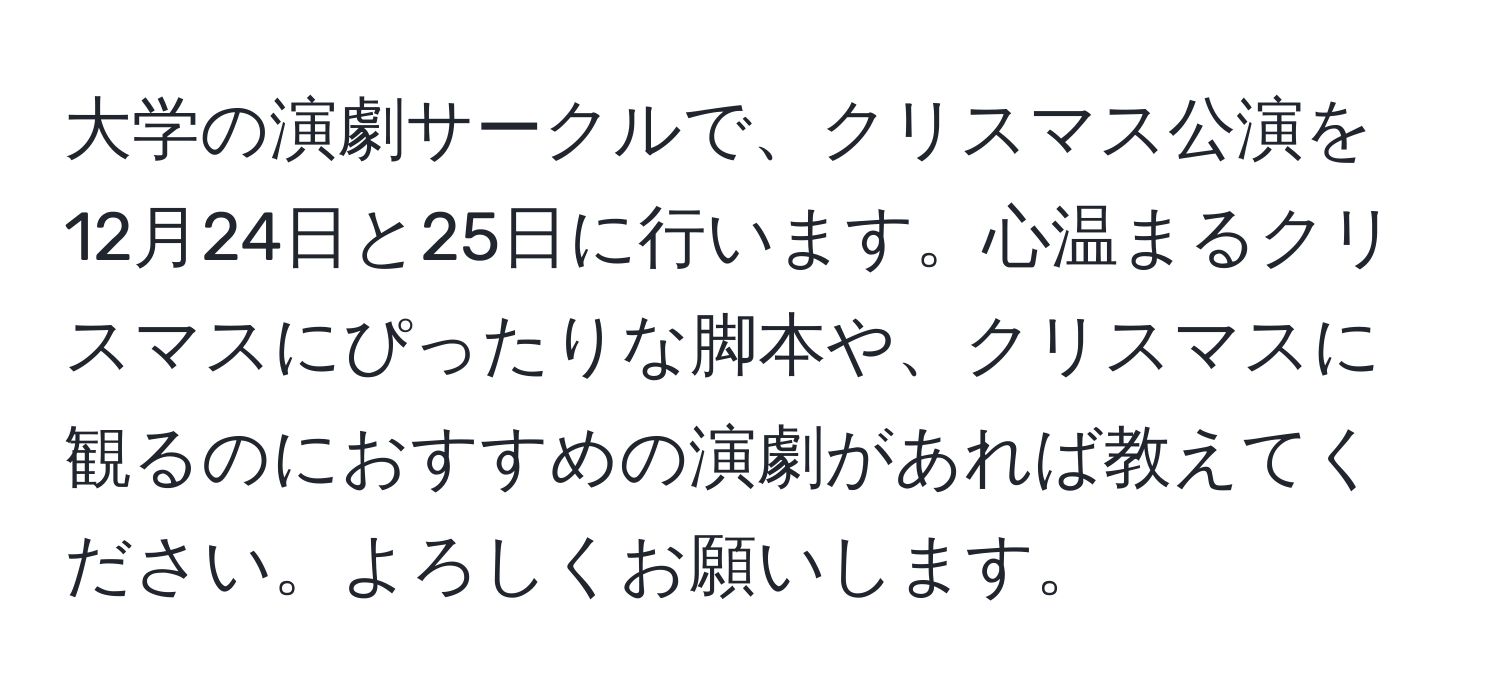 大学の演劇サークルで、クリスマス公演を12月24日と25日に行います。心温まるクリスマスにぴったりな脚本や、クリスマスに観るのにおすすめの演劇があれば教えてください。よろしくお願いします。