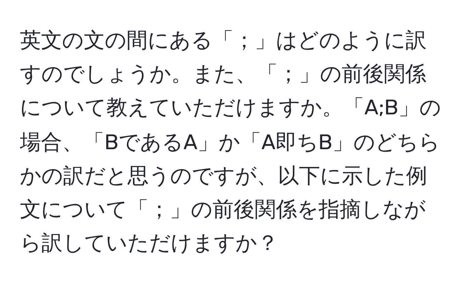 英文の文の間にある「；」はどのように訳すのでしょうか。また、「；」の前後関係について教えていただけますか。「A;B」の場合、「BであるA」か「A即ちB」のどちらかの訳だと思うのですが、以下に示した例文について「；」の前後関係を指摘しながら訳していただけますか？