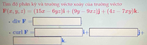 Tiìm độ phân kỳ và trường véctơ xoáy của trường vécto
F(x,y,z)=(15x-6yz)i+(9y-9xz)j+(4z-7xy)k. 
div F=□
curl F=□ i+□ j+
□ k.