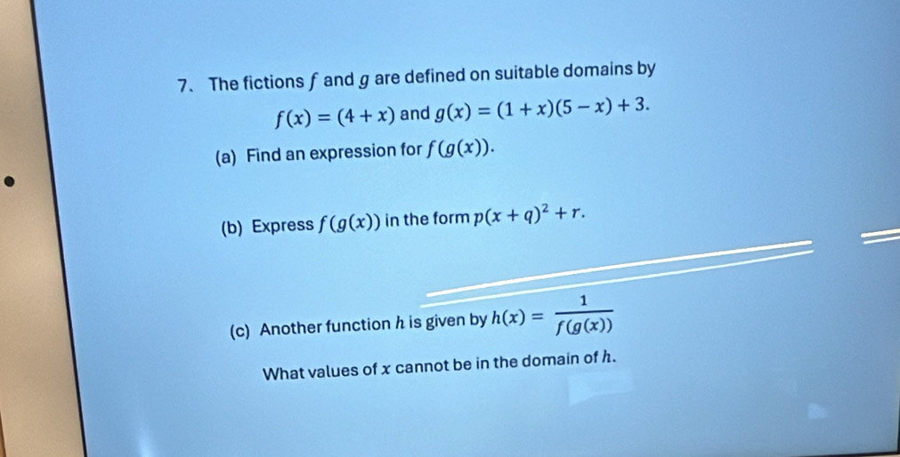 The fictions f and g are defined on suitable domains by
f(x)=(4+x) and g(x)=(1+x)(5-x)+3. 
(a) Find an expression for f(g(x)). 
(b) Express f(g(x)) in the form p(x+q)^2+r. 

(c) Another function h is given by h(x)= 1/f(g(x)) 
What values of x cannot be in the domain of h.