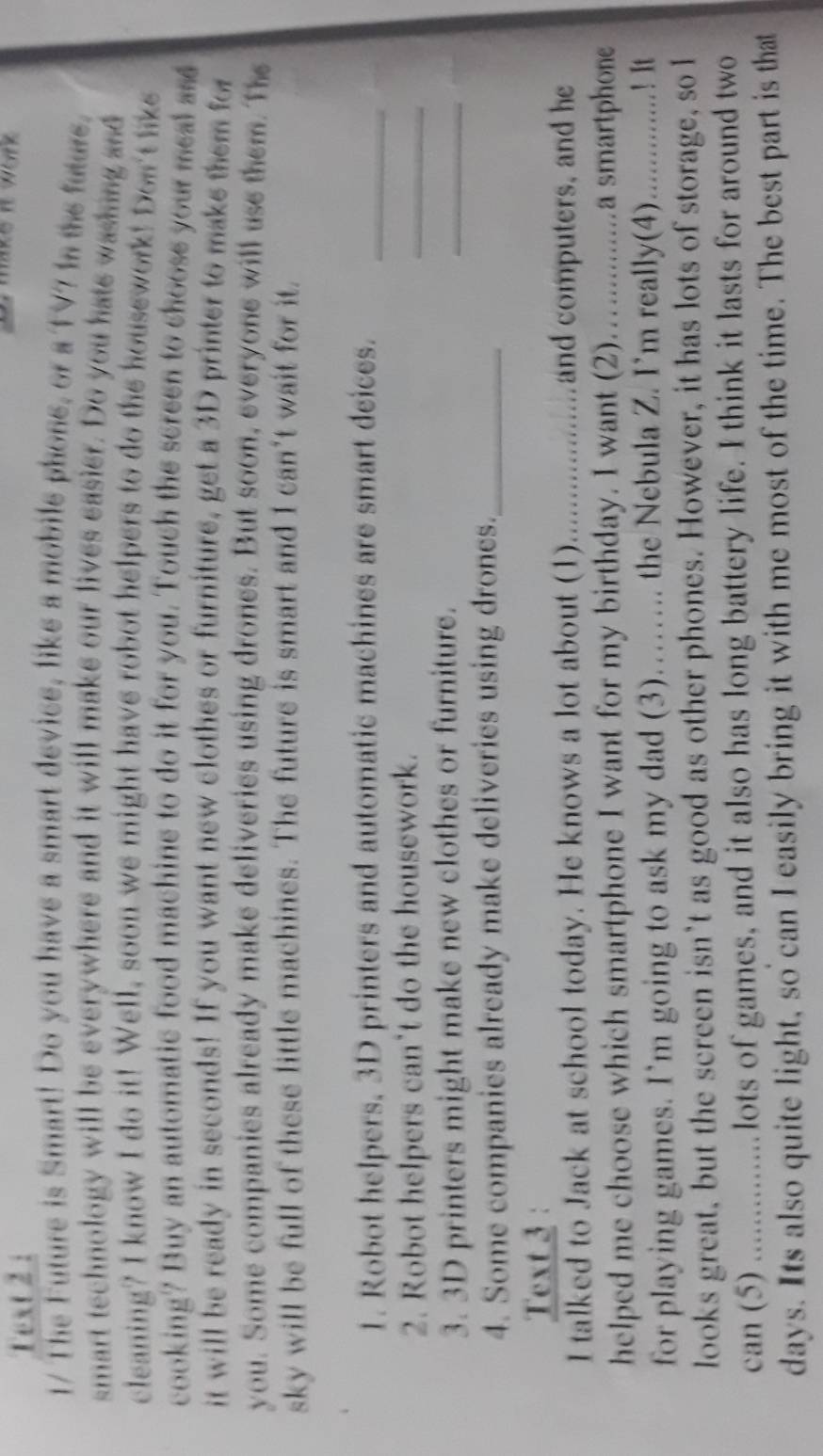 Text 2 : 
t work 
1/ The Future is Smart! Do you have a smart device, like a mobile phone, or a TV7 in te future. 
smart technology will be everywhere and it will make our lives easier. Do you hate washing and 
cleaning? I know I do it! Well, soon we might have robot helpers to do the housework! Don't like 
cooking? Buy an automatic food machine to do it for you. Touch the screen to choose your meal ass 
it will be ready in seconds! If you want new clothes or furniture, get a 3D printer to make them for 
you. Some companies already make deliveries using drones. But soon, everyone will use them. The 
sky will be full of these little machines. The future is smart and I can't wait for it. 
1. Robot helpers, 3D printers and automatic machines are smart deices._ 
2. Robot helpers can't do the housework. 
_ 
3. 3D printers might make new clothes or furniture. 
_ 
_ 
4. Some companies already make deliveries using drones._ 
Text 3 : 
I talked to Jack at school today. He knows a lot about (1). ).....................and computers, and he 
helped me choose which smartphone I want for my birthday. I want (2)...............a smartphone 
for playing games. I’m going to ask my dad (3)…….. the Nebula Z. I’m really(4)...............! It 
looks great, but the screen isn’t as good as other phones. However, it has lots of storage, so l 
can (5) ...............lots of games, and it also has long battery life. I think it lasts for around two 
days. Its also quite light, so can I easily bring it with me most of the time. The best part is that