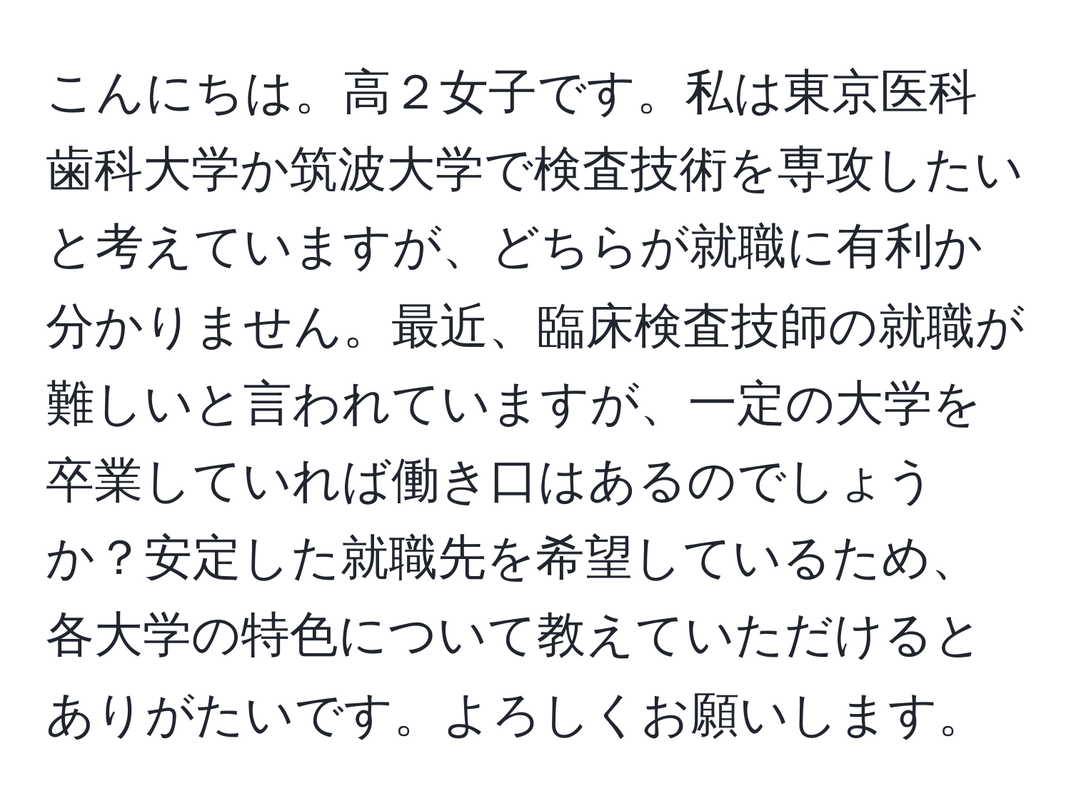 こんにちは。高２女子です。私は東京医科歯科大学か筑波大学で検査技術を専攻したいと考えていますが、どちらが就職に有利か分かりません。最近、臨床検査技師の就職が難しいと言われていますが、一定の大学を卒業していれば働き口はあるのでしょうか？安定した就職先を希望しているため、各大学の特色について教えていただけるとありがたいです。よろしくお願いします。