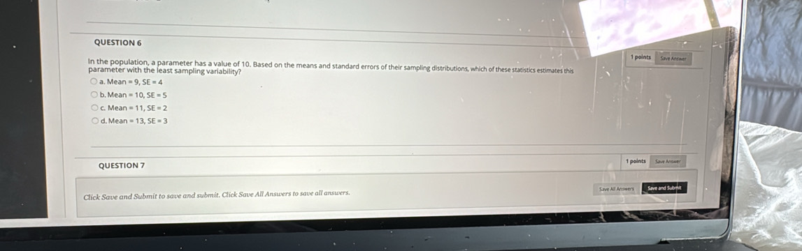 Save Answer
In the population, a parameter has a value of 10. Based on the means and standard errors of their sampling distributions, which of these statistics estimates this
parameter with the least sampling variability?
a. Mean=9, SE=4
b Mean=10, SE=5
C. Mean=11, SE=2
d Mean=13, SE=3
QUESTION 7 1 points Save Aniswer
Save and Submit
Click Save and Submit to save and submit. Click Save All Answers to save all answers.
