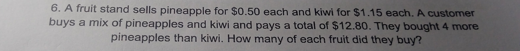 A fruit stand sells pineapple for $0.50 each and kiwi for $1.15 each. A customer 
buys a mix of pineapples and kiwi and pays a total of $12.80. They bought 4 more 
pineapples than kiwi. How many of each fruit did they buy?