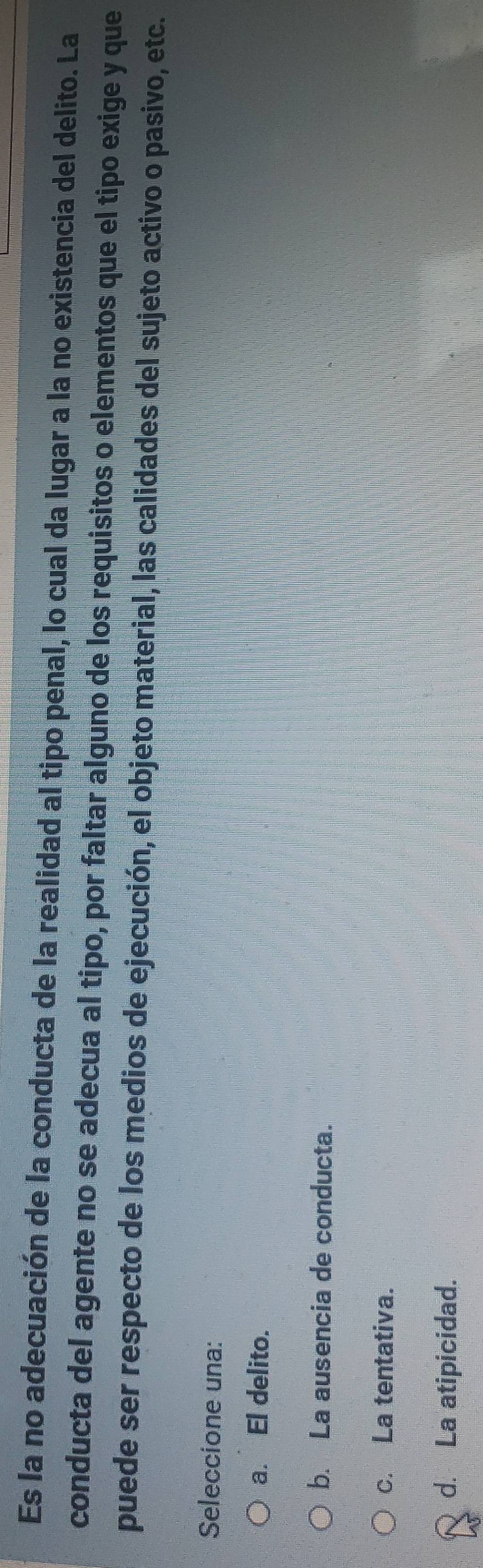 Es la no adecuación de la conducta de la realidad al tipo penal, lo cual da lugar a la no existencia del delito. La
conducta del agente no se adecua al tipo, por faltar alguno de los requisitos o elementos que el tipo exige y que
puede ser respecto de los medios de ejecución, el objeto material, las calidades del sujeto activo o pasivo, etc.
Seleccione una:
a. El delito.
b. La ausencia de conducta.
c. La tentativa.
d. La atipicidad.