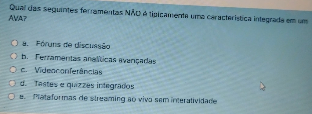 Qual das seguintes ferramentas NÃO é tipicamente uma característica integrada em um
AVA?
a. Fóruns de discussão
b. Ferramentas analíticas avançadas
c. Videoconferências
d. Testes e quizzes integrados
e. Plataformas de streaming ao vivo sem interatividade