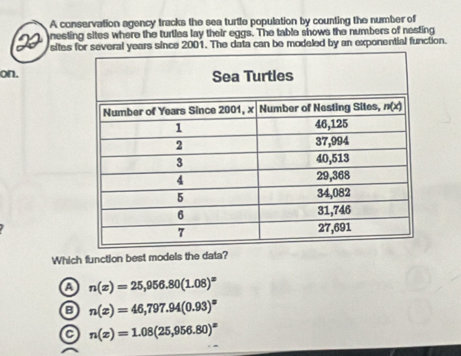 A conservation agency tracks the sea turtle population by counting the number of
nesting sites where the turtles lay their eggs. The table shows the numbers of nesting
sites ce 2001. The data can be modeled by an exponential function.
on.
Which function best models the data?
a n(x)=25,956.80(1.08)^x
n(x)=46,797.94(0.93)^x
a n(x)=1.08(25,956.80)^x