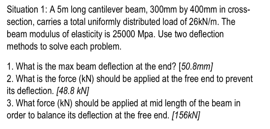 Situation 1: A 5m long cantilever beam, 300mm by 400mm in cross- 
section, carries a total uniformly distributed load of 26kN/m. The 
beam modulus of elasticity is 25000 Mpa. Use two deflection 
methods to solve each problem. 
1. What is the max beam deflection at the end? [ 50.8mm]
2. What is the force (kN) should be applied at the free end to prevent 
its deflection. [ 48.8 kN]
3. What force (kN) should be applied at mid length of the beam in 
order to balance its deflection at the free end. [156kN]