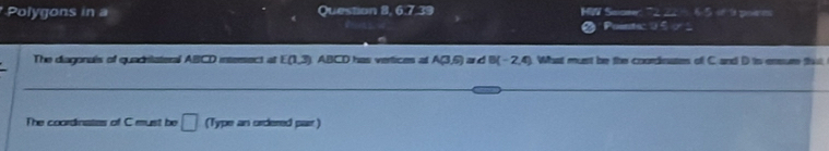 Polygons in a Question 8, 6.7.39 MWW Saame: 7222 6 6-5 of h poem 
Points: 05 0 
The diagonais of quadriateral ABCD intersect at E(1,3) ABCD has vertices at A(3,6)≌ dB(-2,4) What must be the coordinates of C and D to ensure that 
The coordinates of C must be □ (Type an ordered par )