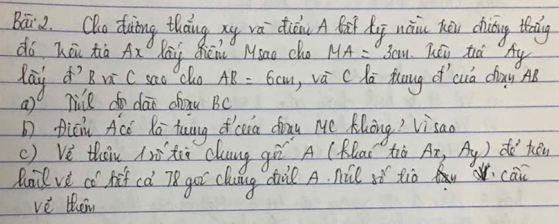 Baāi2. Qho duing thang xy va dicn A Bat Xg nàin hōu chuing thnng 
dó hōu hà Ax Kāg Qhēn Msao cha MA=3cm léi tà Ay 
day 'B v C sao clo AB=6cm ,vá cKa fuug d cuà dòayg AB
a)o nie do dai chxu BC
picn Acc Ro tung o cua drnu Mc Klong? Visao 
() Vè then ià xù cung gē A (Rlai tò Ax,Ay) do hén 
Ruil ve co hof ca 78 got clung dall A. nie it tio W can 
vè then