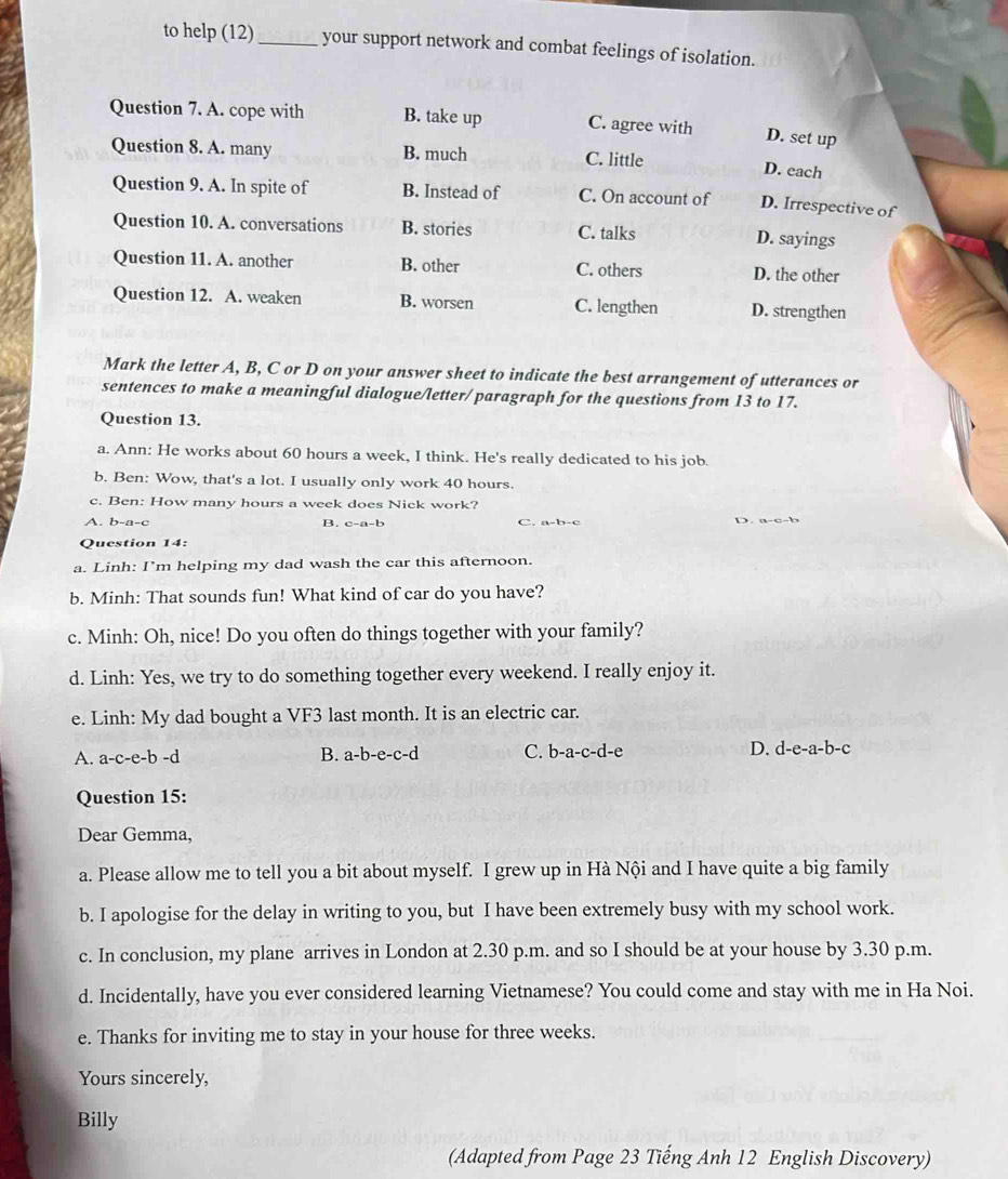 to help (12)_ your support network and combat feelings of isolation.
Question 7. A. cope with B. take up C. agree with
D. set up
Question 8. A. many B. much C. little
D. each
Question 9. A. In spite of B. Instead of C. On account of D. Irrespective of
Question 10. A. conversations B. stories C. talks D. sayings
Question 11. A. another B. other C. others D. the other
Question 12. A. weaken B. worsen C. lengthen D. strengthen
Mark the letter A, B, C or D on your answer sheet to indicate the best arrangement of utterances or
sentences to make a meaningful dialogue/letter/ paragraph for the questions from 13 to 17.
Question 13.
a. Ann: He works about 60 hours a week, I think. He's really dedicated to his job.
b. Ben: Wow, that's a lot. I usually only work 40 hours.
c. Ben: How many hours a week does Nick work?
A. b-a-c B. c-a-b c. a=b-c D . a c   
Question 14:
a. Linh: I’m helping my dad wash the car this afternoon.
b. Minh: That sounds fun! What kind of car do you have?
c. Minh: Oh, nice! Do you often do things together with your family?
d. Linh: Yes, we try to do something together every weekend. I really enjoy it.
e. Linh: My dad bought a VF3 last month. It is an electric car.
A. a-c-e-b -d B. a-b-e-c-d C. b-a-c-d-e D. d-e-a-b-c
Question 15:
Dear Gemma,
a. Please allow me to tell you a bit about myself. I grew up in Hà Nội and I have quite a big family
b. I apologise for the delay in writing to you, but I have been extremely busy with my school work.
c. In conclusion, my plane arrives in London at 2.30 p.m. and so I should be at your house by 3.30 p.m.
d. Incidentally, have you ever considered learning Vietnamese? You could come and stay with me in Ha Noi.
e. Thanks for inviting me to stay in your house for three weeks.
Yours sincerely,
Billy
(Adapted from Page 23 Tiếng Anh 12 English Discovery)