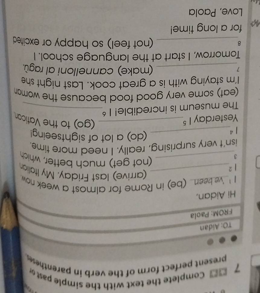a 
7 Complete the text with the simple past 
present perfect form of the verb in parenthese . 
TO: Aidan 
FROM: Paola 
Hi Aidan, 
| ' 've been (be) in Rome for almost a week now . 
_(arrive) last Friday. My Italian 
|^2 
3 
_(not get) much better, which 
isn't very surprising, really. I need more time. 
_ 1^4
(do) a lot of sightseeing! 
Yesterday 1^5 _ 
(go) to the Vatican 
The museum is incredible! 1^6 _ 
(eat) some very good food because the woman 
I'm staying with is a great cook. Last night she 
_7 
(make) cannelloni al ragù. 
Tomorrow, I start at the language school. I 
_8 
(not feel) so happy or excited 
for a long time! 
Love, Paola