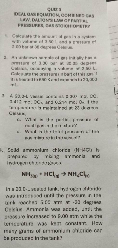 IDEAL GAS EQUATION, COMBINED GAS 
LAW, DALTON'S LAW OF PARTIAL 
PRESSURES, GAS STOICHIOMETRY 
1. Calculate the amount of gas in a system 
with volume of 3.50 L and a pressure of
2.00 bar at 38 degrees Celsius. 
2. An unknown sample of gas initially has a 
pressure of 3.00 bar at 30.05 degrees
Celsius, occupying a volume of 2.50 L. 
Calculate the pressure (in bar) of this gas if 
it is heated to 650 K and expands to 20,000
mL. 
3. A 20.0-L vessel contains 0.307 mol CO,
0.412 mol CO_2 , and 0.214 mol O_2. If the 
temperature is maintained at 23 degrees
Celsius, 
c. What is the partial pressure of 
each gas in the mixture? 
d. What is the total pressure of the 
gas mixture in the vessel? 
4. Solid ammonium chloride (NH4Cl) is 
prepared by mixing ammonia and 
hydrogen chloride gases.
NH_3(g)+HCl_(g)to NH_4Cl_(s)
In a 20.0-L sealed tank, hydrogen chloride 
was introduced until the pressure in the 
tank reached 5.00 atm at - 20 degrees
Celsius. Ammonia was added, until the 
pressure increased to 9.00 atm while the 
temperature was kept constant. How 
many grams of ammonium chloride can 
be produced in the tank?