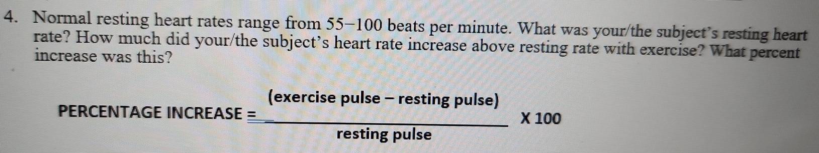 Normal resting heart rates range from 55-100 beats per minute. What was your/the subject’s resting heart 
rate? How much did your/the subject’s heart rate increase above resting rate with exercise? What percent 
increase was this? 
PERCENT AGEINCREASEequiv  ((exercisepulse-restingpulse))/restingpulse * 100