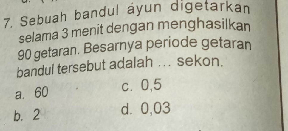 Sebuah bandul áyun digetarkan
selama 3 menit dengan menghasilkan
90 getaran. Besarnya periode getaran
bandul tersebut adalah ... sekon.
a. 60
c⩾ 0,5
b. 2
d. 0,03